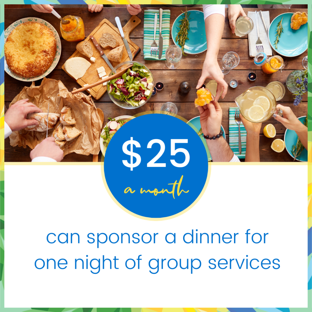 Monthly gift $25 can sponsor a dinner for one night of group services.