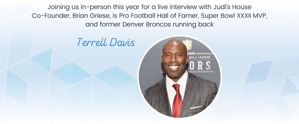 Join us in-person at our annual strength in the face of adversity luncheon this year for a live interview with Judi's House Co-Founder Brian Griese and Terrell Davis.