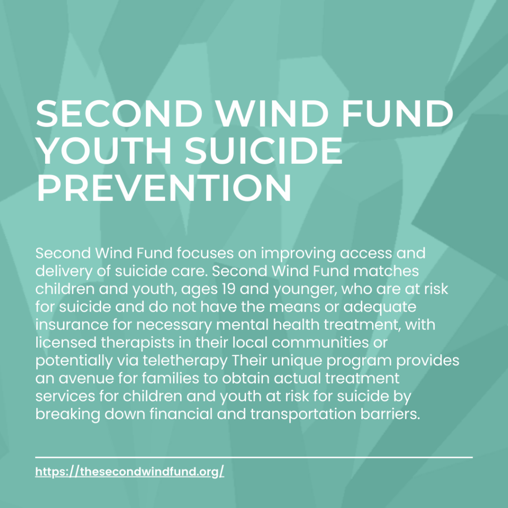 Second Wind fund youth suicide prevention Second Wind Fund focuses on improving access and delivery of suicide care. Second Wind Fund matches children and youth, ages 19 and younger, who are at risk for suicide and do not have the means or adequate insurance for necessary mental health treatment, with licensed therapists in their local communities or potentially via teletherapy Their unique program provides an avenue for families to obtain actual treatment services for children and youth at risk for suicide by breaking down financial and transportation barriers.